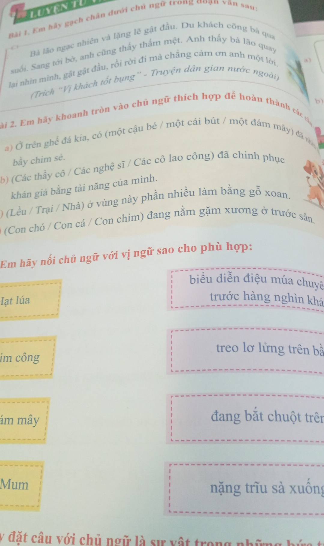 Em hảy gạch chân dưới chủ ngữ trong đoạn văn sau:
Bà lão ngạc nhiên và lặng lẽ gật đầu. Du khách cõng bá qua
suối. Sang tới bờ, anh cũng thấy thấm mệt. Anh thấy bà lão quay
lại nhìn mình, gật gật đầu, rồi rời đi mà chẵng cảm ơn anh một lời,
a)
(Trich ''Vị khách tốt bụng'' - Truyện dân gian nước ngoài)
b)
ài 2. Em hãy khoanh tròn vào chủ ngữ thích hợp để hoàn thành các cáa
a) Ở trên ghế đá kia, có (một cậu bé / một cái bút / một đám mây) đã nhị
bầy chim sẻ.
b) (Các thầy cô / Các nghệ sĩ / Các cô lao công) đã chinh phục
khán giả bằng tài năng của mình.
) (Lều / Trại / Nhà) ở vùng này phần nhiều làm bằng gỗ xoan.
(Con chó / Con cá / Con chim) đang nằm gặm xương ở trước sân.
Em hãy nối chủ ngữ với vị ngữ sao cho phù hợp:
biểu diễn điệu múa chuyê
Hạt lúa
trước hàng nghìn khá
treo lơ lửng trên bà
im công
ám mây
đang bắt chuột trên
Mum
nặng trĩu sà xuống
y đặt câu với chủ ngữ là sự vật trong nhữ