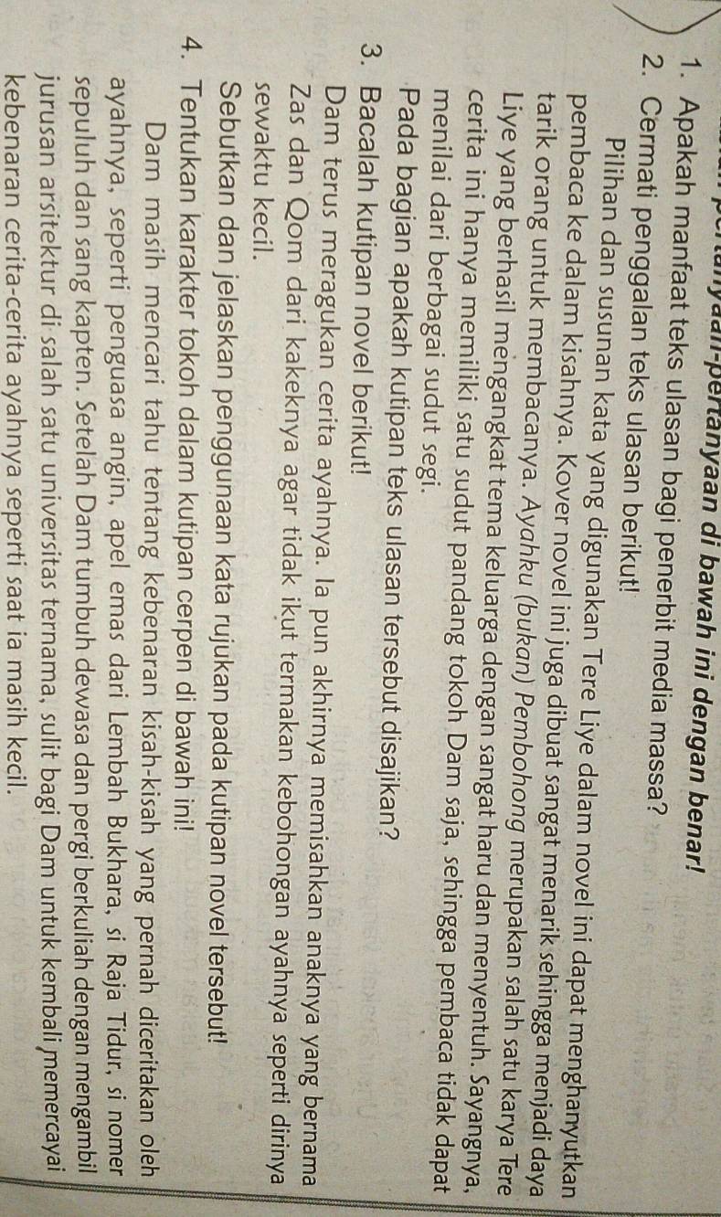 unyaan-pertanyaan di bawah ini dengan benar!
1. Apakah manfaat teks ulasan bagi penerbit media massa?
2. Cermati penggalan teks ulasan berikut!
Pilihan dan susunan kata yang digunakan Tere Liye dalam novel ini dapat menghanyutkan
pembaca ke dalam kisahnya. Kover novel ini juga dibuat sangat menarik sehingga menjadi daya
tarik orang untuk membacanya. Ayahku (bukan) Pembohong merupakan salah satu karya Tere
Liye yang berhasil mengangkat tema keluarga dengan sangat haru dan menyentuh. Sayangnya,
cerita ini hanya memiliki satu sudut pandang tokoh Dam saja, sehingga pembaca tidak dapat
menilai dari berbagai sudut segi.
Pada bagian apakah kutipan teks ulasan tersebut disajikan?
3. Bacalah kutipan novel berikut!
Dam terus meragukan cerita ayahnya. la pun akhirnya memisahkan anaknya yang bernama
Zas dan Qom dari kakeknya agar tidak ikut termakan kebohongan ayahnya seperti dirinya
sewaktu kecil.
Sebutkan dan jelaskan penggunaan kata rujukan pada kutipan novel tersebut!
4. Tentukan karakter tokoh dalam kutipan cerpen di bawah ini!
Dam masih mencari tahu tentang kebenaran kisah-kisah yang pernah diceritakan oleh
ayahnya, seperti penguasa angin, apel emas dari Lembah Bukhara, si Raja Tidur, si nomer
sepuluh dan sang kapten. Setelah Dam tumbuh dewasa dan pergi berkuliah dengan mengambil
jurusan arsitektur di salah satu universitas ternama, sulit bagi Dam untuk kembali memercayai
kebenaran cerita-cerita ayahnya seperti saat ia masih kecil.
