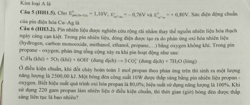 Kim loại A là 
Câu 5 (HH1.5). Cho E_(pm(Zn-Cu))^0=1,10V; E_Zn^(2+)Is^2+=-0,76°=-0,76V và E_A_1^0, _iA_2^=+0,80V. Sức điện động chuẩn 
của pin điện hóa Cu-Ag là 
Câu 6 (HH3.2). Pin nhiên liệu được nghiên cứu rộng rãi nhằm thay thế nguồn nhiên liệu hóa thạch 
ngày cảng cạn kiệt. Trong pin nhiên liệu, dòng điện được tạo ra do phản ứng oxi hóa nhiên liệu 
(hydrogen, carbon monooxide, methanol, ethanol, propane,…) bằng oxygen không khí. Trong pin 
propane - oxygen, phản ứng tổng cộng xảy ra khi pin hoạt động như sau:
C_3H_8(khi)+5O_2(khi)+6OH^- (dung dịch) to 3CO_3^((2-) (dung dich)+7H_2)O (lỏng) 
Ở điều kiện chuẩn, khi đốt cháy hoàn toàn 1 mol propan theo phản ứng trên thì sinh ra một lượng 
năng lượng là 2500,00 kJ. Một bóng đèn công suất 10W được thắp sáng bằng pin nhiên liệu propan - 
oxygen. Biết hiệu suất quá trình oxi hóa propan là 80, 0%; hiệu suất sử dụng năng lượng là 100%. Khi 
sử dụng 220 gam propan làm nhiên liệu ở điều kiện chuẩn, thì thời gian (giờ) bóng đèn được thắp 
sáng liên tục là bao nhiêu?