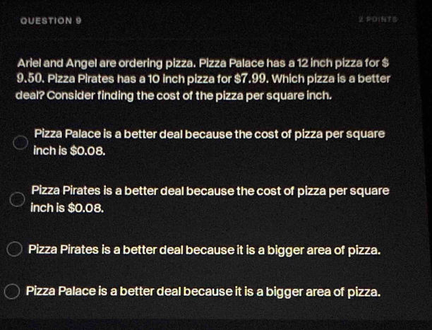 Ariel and Angel are ordering pizza. Pizza Palace has a 12 inch pizza for $
9.50. Pizza Pirates has a 10 inch pizza for $7.99. Which pizza is a better
deal? Consider finding the cost of the pizza per square inch.
Pizza Palace is a better deal because the cost of pizza per square
inch is $0.08.
Pizza Pirates is a better deal because the cost of pizza per square
inch is $0.08.
Pizza Pirates is a better deal because it is a bigger area of pizza.
Pizza Palace is a better deal because it is a bigger area of pizza.