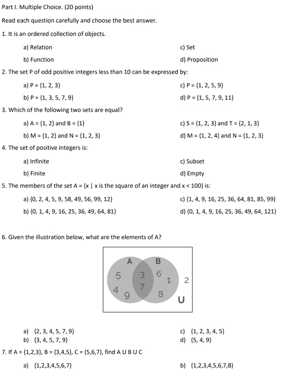 Read each question carefully and choose the best answer.
1. It is an ordered collection of objects.
a) Relation c) Set
b) Function d) Proposition
2. The set P of odd positive integers less than 10 can be expressed by:
a) P= 1,2,3 c) P= 1,2,5,9
b) P= 1,3,5,7,9 d) P= 1,5,7,9,11
3. Which of the following two sets are equal?
a) A= 1,2 and B= 1 c) S= 1,2,3 and T= 2,1,3
b) M= 1,2 and N= 1,2,3 d) M= 1,2,4 and N= 1,2,3
4. The set of positive integers is:
a) Infinite c) Subset
b) Finite d) Empty
5. The members of the set A= x|x is the square of an integer and x<100 is:
a)  0,2,4,5,9,58,49,56,99,12 c)  1,4,9,16,25,36,64,81,85,99
b)  0,1,4,9,16,25,36,49,64,81 d)  0,1,4,9,16,25,36,49,64,121
6. Given the illustration below, what are the elements of A?
A B
5 3 6
1 2
4 7
9 8
U
a)  2,3,4,5,7,9 c)  1,2,3,4,5
b)  3,4,5,7,9 d)  5,4,9
7. If A= 1,2,3 ,B= 3,4,5 ,C= 5,6,7 , find A∪ B∪ C
a)  1,2,3,4,5,6,7 b)  1,2,3,4,5,6,7,8