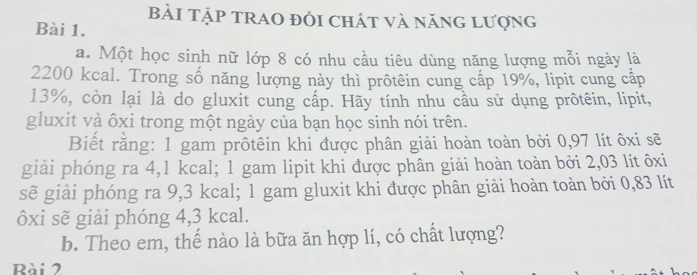 BàI TậP tRAO đồi chát và năng lượng 
Bài 1. 
a. Một học sinh nữ lớp 8 có nhu cầu tiêu dùng năng lượng mỗi ngày là
2200 kcal. Trong số năng lượng này thì prôtêin cung cấp 19%, lipit cung cấp
13%, còn lại là do gluxit cung cấp. Hãy tính nhu cầu sử dụng prôtêin, lipit, 
gluxit và ôxi trong một ngày của bạn học sinh nói trên. 
Biết rằng: 1 gam prôtêin khi được phân giải hoàn toàn bởi 0,97 lít ôxi sẽ 
giải phóng ra 4,1 kcal; 1 gam lipit khi được phân giải hoàn toàn bởi 2,03 lít ôxi 
sẽ giải phóng ra 9,3 kcal; 1 gam gluxit khi được phân giải hoàn toàn bởi 0,83 lít
ôxi sẽ giải phóng 4,3 kcal. 
b. Theo em, thế nào là bữa ăn hợp lí, có chất lượng? 
Rài 2