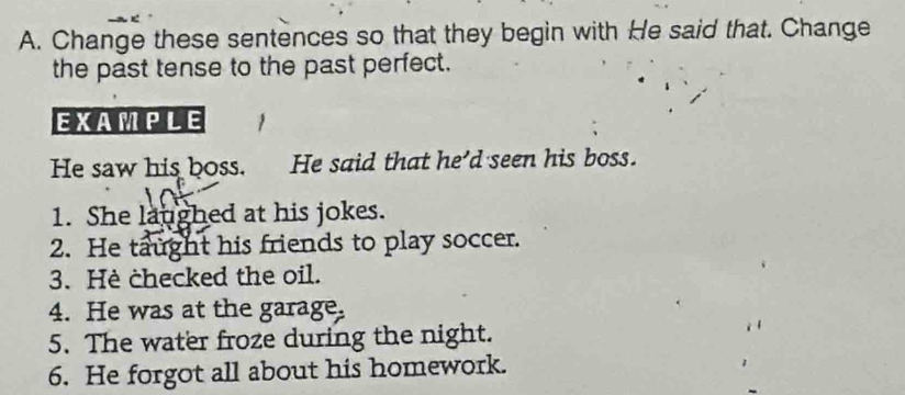 Change these sentences so that they begin with He said that. Change 
the past tense to the past perfect. 
EXAMPLE 
He saw his boss. He said that he'd seen his boss. 
1. She laughed at his jokes. 
2. He taught his friends to play soccer. 
3. Hè checked the oil. 
4. He was at the garage. 
5. The water froze during the night. 
6. He forgot all about his homework.