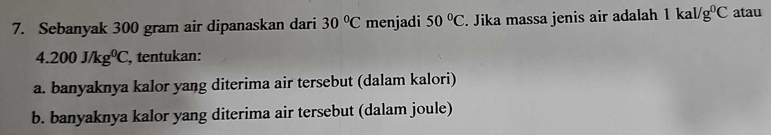 Sebanyak 300 gram air dipanaskan dari 30°C menjadi 50°C. Jika massa jenis air adalah 1kal/g^0C atau
4.200J/kg^0C , tentukan: 
a. banyaknya kalor yang diterima air tersebut (dalam kalori) 
b. banyaknya kalor yang diterima air tersebut (dalam joule)