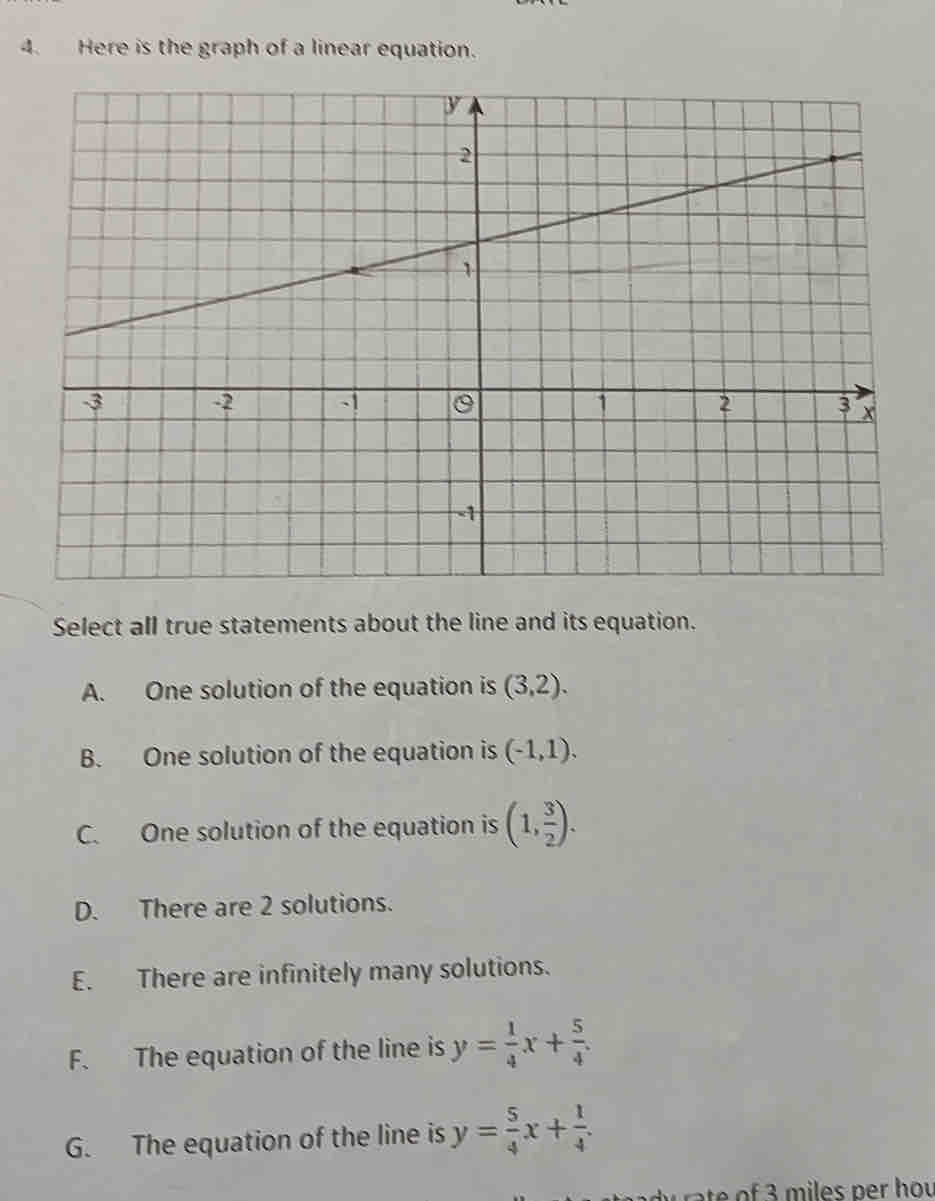 Here is the graph of a linear equation.
Select all true statements about the line and its equation.
A. One solution of the equation is (3,2).
B. One solution of the equation is (-1,1).
C. One solution of the equation is (1, 3/2 ).
D. There are 2 solutions.
E. There are infinitely many solutions.
F. The equation of the line is y= 1/4 x+ 5/4 .
G. The equation of the line is y= 5/4 x+ 1/4 . 
w ate of 3 miles per hou