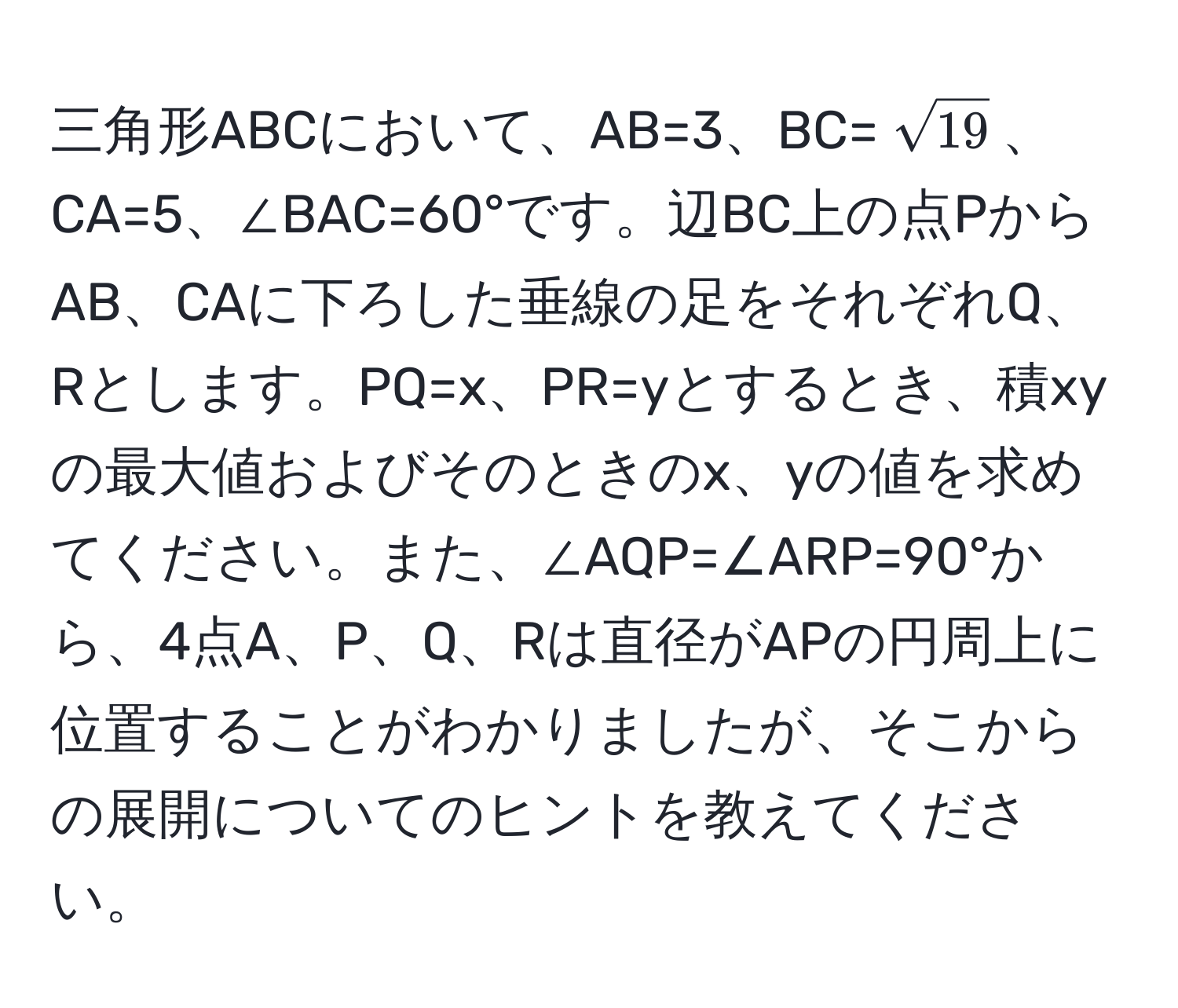 三角形ABCにおいて、AB=3、BC=(sqrt(19))、CA=5、∠BAC=60°です。辺BC上の点PからAB、CAに下ろした垂線の足をそれぞれQ、Rとします。PQ=x、PR=yとするとき、積xyの最大値およびそのときのx、yの値を求めてください。また、∠AQP=∠ARP=90°から、4点A、P、Q、Rは直径がAPの円周上に位置することがわかりましたが、そこからの展開についてのヒントを教えてください。