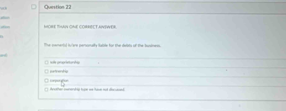 ation
ation MORE THAN ONE CORRECT ANSWER.
The owner(s) is/are personally liable for the debts of the business.
sole proprietorship
partnership
corporation
Another ownership type we have not discussed.