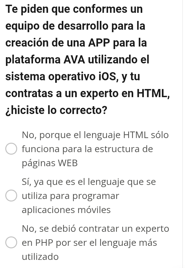 Te piden que conformes un
equipo de desarrollo para la
creación de una APP para la
plataforma AVA utilizando el
sistema operativo iOS, y tu
contratas a un experto en HTML,
¿hiciste lo correcto?
No, porque el lenguaje HTML sólo
funciona para la estructura de
páginas WEB
Sí, ya que es el lenguaje que se
utiliza para programar
aplicaciones móviles
No, se debió contratar un experto
en PHP por ser el lenguaje más
utilizado