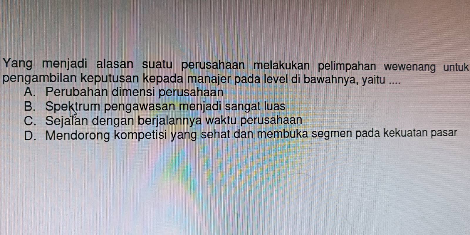 Yang menjadi alasan suatu perusahaan melakukan pelimpahan wewenang untuk
pengambilan keputusan kepada manajer pada level di bawahnya, yaitu ....
A. Perubahan dimensi perusahaan
B. Spektrum pengawasan menjadi sangat luas
C. Sejalan dengan berjalannya waktu perusahaan
D. Mendorong kompetisi yang sehat dan membuka segmen pada kekuatan pasar