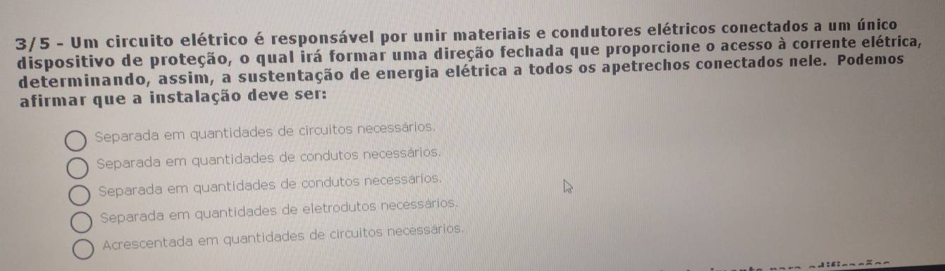 3/5 - Um circuito elétrico é responsável por unir materiais e condutores elétricos conectados a um único
dispositivo de proteção, o qual irá formar uma direção fechada que proporcione o acesso à corrente elétrica,
determinando, assim, a sustentação de energia elétrica a todos os apetrechos conectados nele. Podemos
afirmar que a instalação deve ser:
Separada em quantidades de circuitos necessários,
Separada em quantidades de condutos necessários.
Separada em quantidades de condutos necessários.
Separada em quantidades de eletrodutos necessários
Acrescentada em quantidades de circuitos necessários