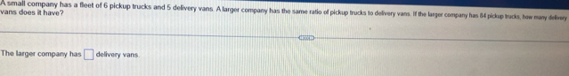 vans does it have? A small company has a fleet of 6 pickup trucks and 5 delivery vans. A larger company has the same ratio of pickup trucks to delivery vans. If the larger company has 84 pickup trucks, how many dellivery 
The larger company has □ delivery vans