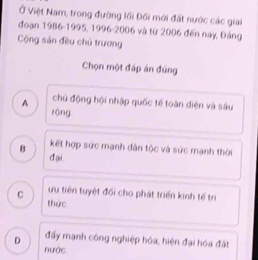 Ở Việt Nam, trong đường lối Đối mới đất nước các giai
đoạn 1986 - 1995, 1996 - 2006 và từ 2006 đến nay, Đảng
Cộng sản đều chủ trương
Chọn một đáp án đúng
A chủ động hội nhập quốc tế toàn diện và sâu
rộng
B kết hợp sức mạnh dân tộc và sức mạnh thời
đ ại .
c ưu tiên tuyệt đối cho phát triển kinh tế trị
thức
D đấy mạnh công nghiệp hóa, hiện đại hóa đất
nước.