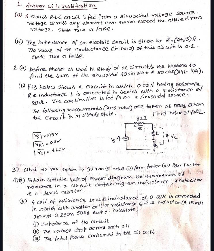 Answer with Justification 
(a) A sesies R-1c cirwit is fed from a sinusoidal voltage source. 
voltege acroms any element can never exceed the appliedrm 
voltage. stale True or fabe. 
(b) The impedamce of an electoic circuit is given by overline z=(4+j3)Omega. 
The value of the conductance (inmno) of this circuit is 0. 2. 
state Ture or falle. 
2. Ga) Define phasor as used in study of ac circuits. ue phosors to 
find the sum of the sinusoidal 40sin 314t 30 c0SG3141-17/4). 
(b) fig below shows a circuit in which acoil having resistance 
R inductance L is connected in Deries with a resistance of
8002. The combination is fed from a sinusoidal source. 
The following measurments Coms value) are taken at 50l2 Orhen 
the circuit is in steady state. Find ralue of ReL.
overline |VS|=145V
|overline v_R1|=50V
|overline VC|=1LOV
3) What do you mean by(1) r.mis value (1) form facter(1) Peak facter 
()② EaPlain with the help of phasor diagrram the phenomemon of 
resonance in a citcuit containing an inoluctance, a caraciter 
e a derries resistor. 
(b) A coil of resistance lo02e inductance of 0. 02H is connected 
in Aeries with another coil or resistamce 62e inductance 15mH
aerow a 230v, soHe supply. calcerlate, 
(1) Im/edamce of the circuit 
(1) The voltage dook acron each oil 
(1 ) the total power comurred by the circuunt