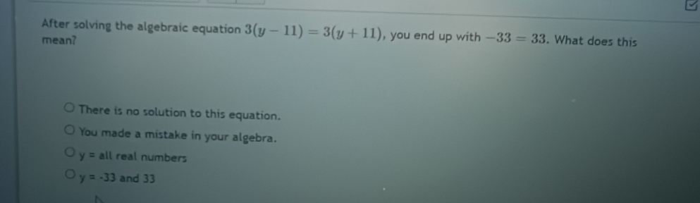 After solving the algebraic equation 3(y-11)=3(y+11) , you end up with -33=33
mean? . What does this
There is no solution to this equation.
You made a mistake in your algebra.
y= all real numbers
y=-33 and 33