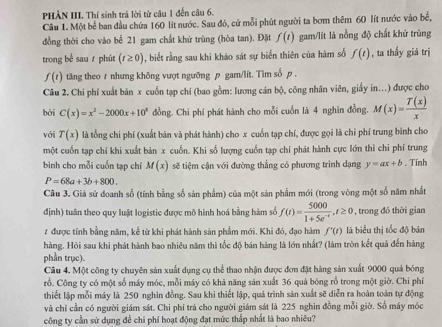 PHÀN III. Thí sinh trả lời từ câu 1 đến câu 6.
Câu 1. Một bể ban đầu chứa 160 lít nước. Sau đó, cứ mỗi phút người ta bơm thêm 60 lít nước vào bể,
đồng thời cho vào bể 21 gam chất khử trùng (hòa tan). Đặt f(t) gam/lít là nồng độ chất khử trùng
trong bề sau  phút (t≥ 0) , biết rằng sau khi khảo sát sự biến thiên của hàm số f(t) , ta thấy giá trị
f(t) tăng theo t nhưng không vượt ngưỡng p gam/lít. Tìm số p .
Câu 2. Chi phí xuất bản x cuốn tạp chí (bao gồm: lương cán bộ, công nhân viên, giấy in...) được cho
bởi C(x)=x^2-2000x+10^8 đồng. Chi phí phát hành cho mỗi cuốn là 4 nghìn đồng. M(x)= T(x)/x 
với T(x) là tổng chi phí (xuất bản và phát hành) cho x cuốn tạp chí, được gọi là chi phí trung bình cho
một cuốn tạp chí khi xuất bản x cuốn. Khi số lượng cuốn tạp chí phát hành cực lớn thì chi phí trung
bình cho mỗi cuốn tạp chí M(x) sẽ tiệm cận với đường thẳng có phương trình dạng y=ax+b. Tính
P=68a+3b+800.
Câu 3. Giả sử doanh số (tính bằng số sản phẩm) của một sản phẩm mới (trong vòng một số năm nhất
định) tuân theo quy luật logistic được mô hình hoá bằng hàm số f(t)= 5000/1+5e^(-t) ,t≥ 0 , trong đó thời gian
t được tính bằng năm, kể từ khi phát hành sản phầm mới. Khi đó, đạo hàm f'(t) là biểu thị tốc độ bán
hàng. Hỏi sau khi phát hành bao nhiêu năm thì tốc độ bán hàng là lớn nhất? (làm tròn kết quả đến hàng
phần trục).
Câu 4. Một công ty chuyên sản xuất dụng cụ thể thao nhận được đơn đặt hàng sản xuất 9000 quả bóng
rổ. Công ty có một số máy móc, mỗi máy có khả năng sản xuất 36 quả bóng rỗ trong một giờ. Chi phí
thiết lập mỗi máy là 250 nghìn đồng. Sau khi thiết lập, quá trình sản xuất sẽ diễn ra hoàn toàn tự động
và chỉ cần có người giám sát. Chi phí trả cho người giám sát là 225 nghìn đồng mỗi giờ. Số máy móc
công ty cần sử dụng để chi phí hoạt động đạt mức thấp nhất là bao nhiêu?