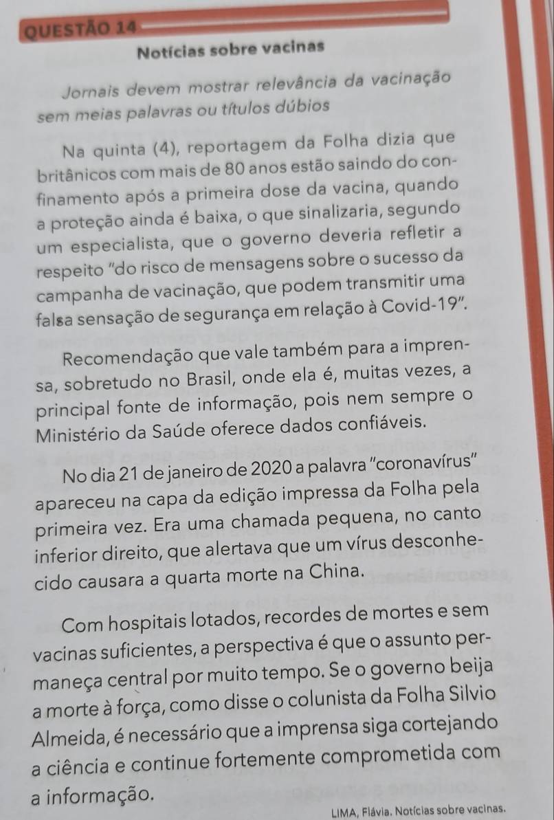 Notícias sobre vacinas 
Jornais devem mostrar relevância da vacinação 
sem meias palavras ou títulos dúbios 
Na quinta (4), reportagem da Folha dizia que 
britânicos com mais de 80 anos estão saindo do con- 
finamento após a primeira dose da vacina, quando 
a proteção ainda é baixa, o que sinalizaria, segundo 
um especialista, que o governo deveria refletir a 
respeito “do risco de mensagens sobre o sucesso da 
campanha de vacinação, que podem transmitir uma 
falsa sensação de segurança em relação à Covid-19''. 
Recomendação que vale também para a impren- 
sa, sobretudo no Brasil, onde ela é, muitas vezes, a 
principal fonte de informação, pois nem sempre o 
Ministério da Saúde oferece dados confiáveis. 
No dia 21 de janeiro de 2020 a palavra ''coronavírus'' 
apareceu na capa da edição impressa da Folha pela 
primeira vez. Era uma chamada pequena, no canto 
inferior direito, que alertava que um vírus desconhe- 
cido causara a quarta morte na China. 
Com hospitais lotados, recordes de mortes e sem 
vacinas suficientes, a perspectiva é que o assunto per- 
maneça central por muito tempo. Se o governo beija 
a morte à força, como disse o colunista da Folha Silvio 
Almeida, é necessário que a imprensa siga cortejando 
a ciência e continue fortemente comprometida com 
a informação. 
LIMA, Flávia. Notícias sobre vacinas.