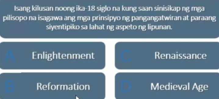 Isang kilusan noong ika- 18 siglo na kung saan sinisikap ng mga
pilisopo na isagawa ang mga prinsipyo ng pangangatwiran at paraang
siyentipiko sa lahat ng aspeto ng lipunan.
Enlightenment Renaissance
Reformation Medieval Age