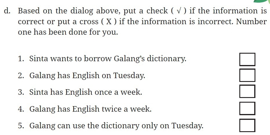 Based on the dialog above, put a check ( √ ) if the information is
correct or put a cross ( X ) if the information is incorrect. Number
one has been done for you.
1. Sinta wants to borrow Galang’s dictionary.
□ 
2. Galang has English on Tuesday.
□ 
3. Sinta has English once a week.
□ 
4. Galang has English twice a week.
□ 
5. Galang can use the dictionary only on Tuesday.
□