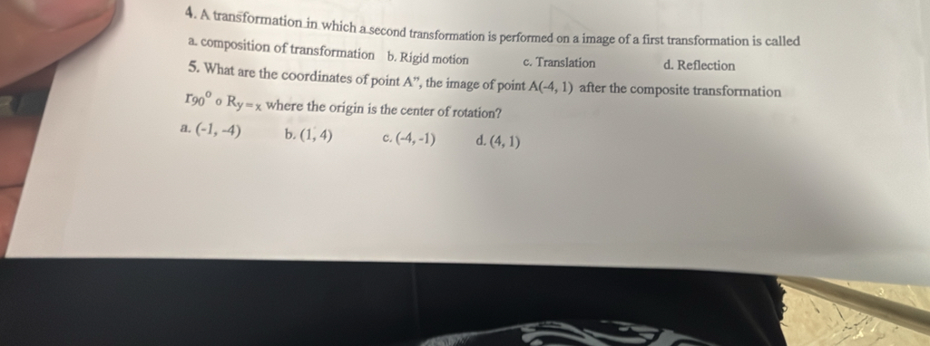 A transformation in which a second transformation is performed on a image of a first transformation is called
a. composition of transformation b. Rigid motion c. Translation d. Reflection
5. What are the coordinates of point A'' ', the image of point A(-4,1) after the composite transformation
r_(90)° R_y=x where the origin is the center of rotation?
a. (-1,-4) b. (1,4) c. (-4,-1) d. (4,1)