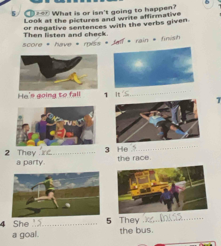 5 207 What is or isn't going to happen? 
Look at the pictures and write affirmative 
or negative sentences with the verbs given. 
Then listen and check. 
score , have • miss • fall , rain = finish 
He's going to fall 1 It 
_ 
1 
2 They __3 He 
_ 
a party. the race. 
4 She._ 5 They 
_ 
a goal. the bus.