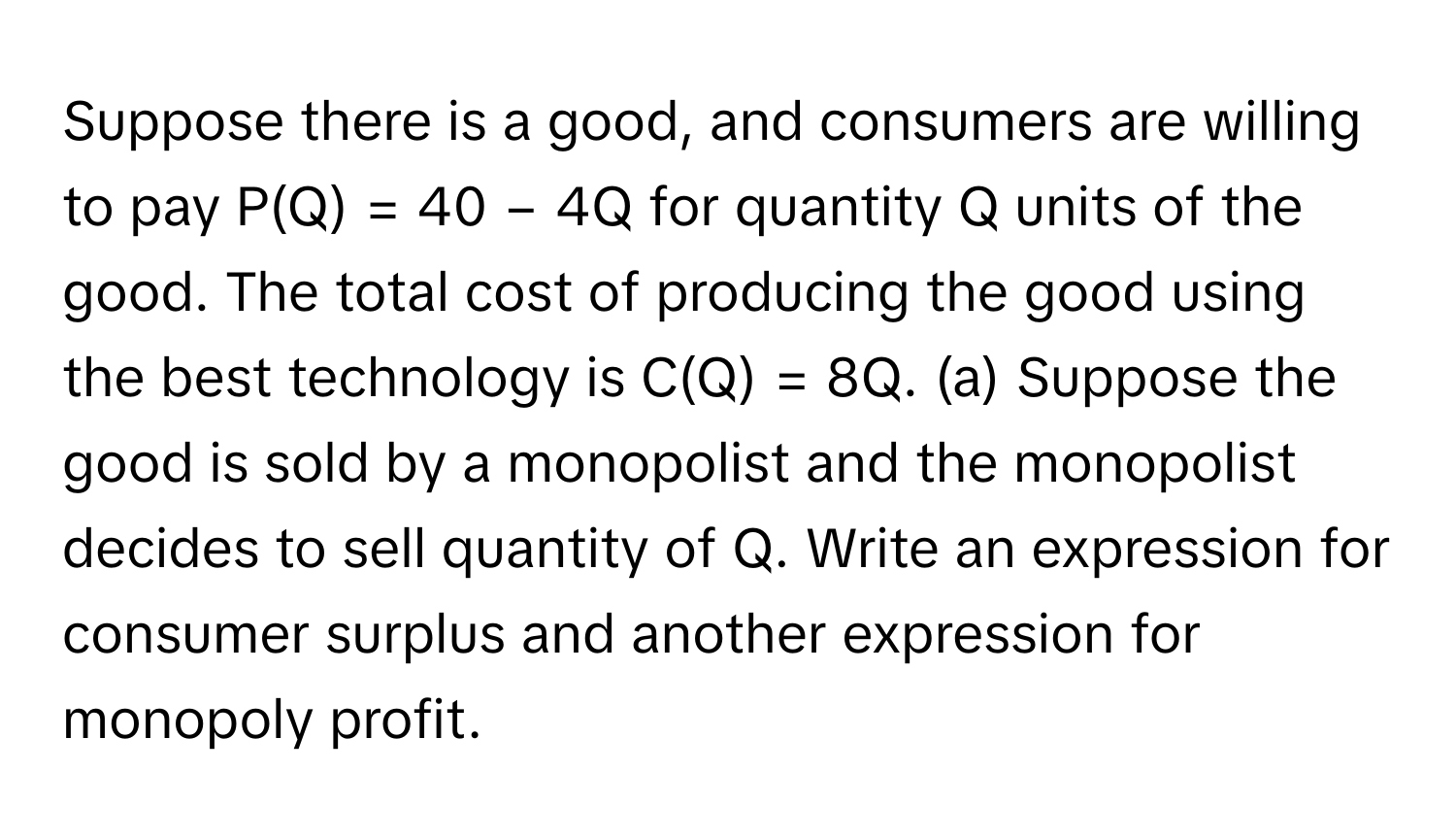 Suppose there is a good, and consumers are willing to pay P(Q) = 40 − 4Q for quantity Q units of the good. The total cost of producing the good using the best technology is C(Q) = 8Q. (a) Suppose the good is sold by a monopolist and the monopolist decides to sell quantity of Q. Write an expression for consumer surplus and another expression for monopoly profit.