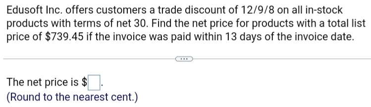 Edusoft Inc. offers customers a trade discount of 12/9/8 on all in-stock 
products with terms of net 30. Find the net price for products with a total list 
price of $739.45 if the invoice was paid within 13 days of the invoice date. 
The net price is $□. 
(Round to the nearest cent.)