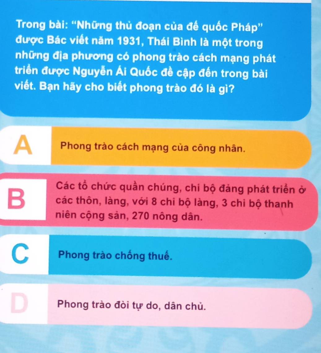 Trong bài: “Những thủ đoạn của đế quốc Pháp”
được Bác viết năm 1931, Thái Bình là một trong
những địa phương có phong trào cách mạng phát
triển được Nguyễn Ái Quốc đề cập đến trong bài
viết. Bạn hãy cho biết phong trào đó là gì?
A Phong trào cách mạng của công nhân.
Các tổ chức quần chúng, chi bộ đảng phát triển ở
B các thôn, làng, với 8 chi bộ làng, 3 chi bộ thanh
niên cộng sản, 270 nông dân.
a
Phong trào chống thuế.
Phong trào đòi tự do, dân chủ.