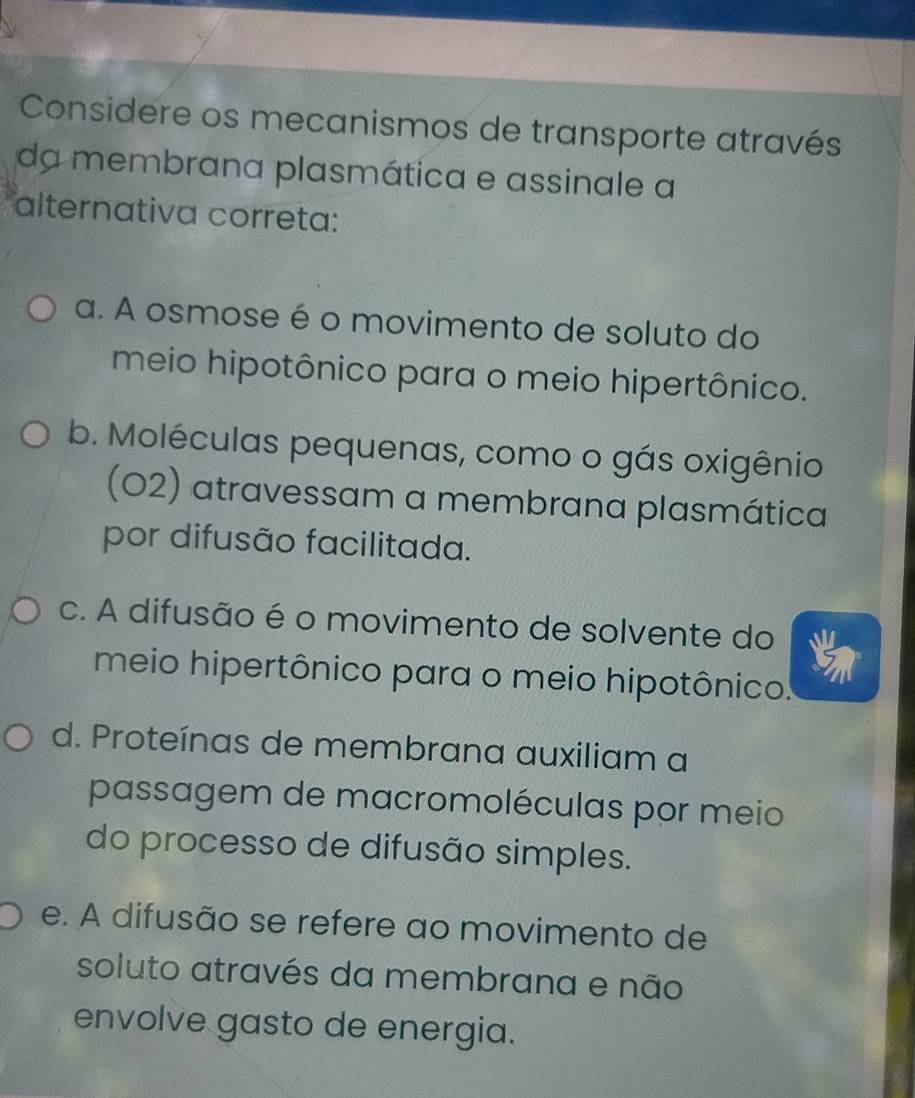 Considere os mecanismos de transporte através
da membrana plasmática e assinale a
alternativa correta:
a. A osmose é o movimento de soluto do
meio hipotônico para o meio hipertônico.
b. Moléculas pequenas, como o gás oxigênio
(O2) atravessam a membrana plasmática
por difusão facilitada.
c. A difusão é o movimento de solvente do
meio hipertônico para o meio hipotônico.
d. Proteínas de membrana auxiliam a
passagem de macromoléculas por meio
do processo de difusão simples.
e. A difusão se refere ao movimento de
soluto através da membrana e não
envolve gasto de energia.