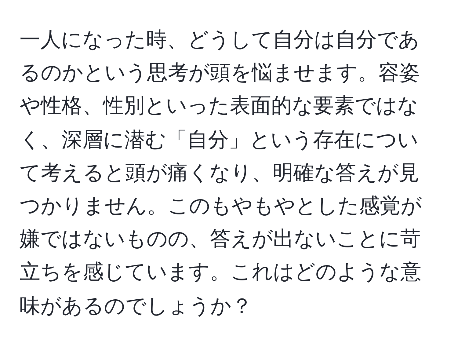 一人になった時、どうして自分は自分であるのかという思考が頭を悩ませます。容姿や性格、性別といった表面的な要素ではなく、深層に潜む「自分」という存在について考えると頭が痛くなり、明確な答えが見つかりません。このもやもやとした感覚が嫌ではないものの、答えが出ないことに苛立ちを感じています。これはどのような意味があるのでしょうか？