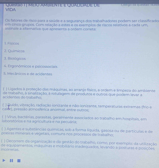 MÉIO AMBIENTE E QUALIDADE DE Código da questão: 14349
VIDA
Os fatores de risco para a saúde e a segurança dos trabalhadores podem ser classificados
em cinco grupos. Com relação a estes e os exemplos de riscos relativos a cada um,
assinale a alternativa que apresenta a ordem correta:
1. Físicos
2. Químicos
3. Biológicos
4. Ergonômicos e psicossociais
5. Mecânicos e de acidentes
) Ligados à proteção das máquinas, ao arranjo físico, a ordem e limpeza do ambiente
de trabalho, à sinalização, à rotulagem de produtos e outros que podem levar a
acidentes do trabalho;
( ) Ruído, vibração, radiação ionizante e não-ionizante, temperaturas extremas (frio e
calor), pressão atmosférica anormal, entre outros;
) Vírus, bactérias, parasitas, geralmente associados ao trabalho em hospitais, em
laboratórios e na agricultura e na pecuária;
1 ) Agentes e substâncias químicas, sob a forma líquida, gasosa ou de partículas e de
poeiras minerais e vegetais, comuns nos processos de trabalho;
( ) Decorrem da organização e da gestão do trabalho, como, por exemplo: da utilização
de equipamentos, máquinas e mobiliário inadequados, levando a posturas e posições
incorretas.