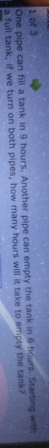 of 3 
One pipe can fill a tank in 9 hours. Another pipe can empty the tank in 6 hours. Starting with 
a full tank, if we turn on both pipes, how many hours will it take to empty the tank?