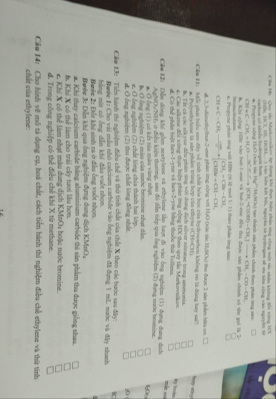 Cầu Hc Quy tc Murkovnikov áp dụng khi thực hiện phản ứng cộng một tác nhân không đổi xứng HX
(HBz, HCI, HI, HOH,...) vào liên kết bội, nguyên tử hydrogen sẽ ưu tiên cộng vào nguyên tử
curbon có nhiều hydrogen hơn.
*. Pronvne công H:O (xắc tác Hg^(2+)/H_2SO_4) tạo thành sản phẩm chính theo phản ứng sau:
CHequiv C-CH_3+H_2Oxrightarrow (H_2)^+.H^+.H^+[CH_2=C(OH)-CH_3]to CH_3-CO-CH_3
I
b. Khi công HBr vào but-1-ene và but-2-ene đều thu được sản phẩm chính có tên gọi là 2-
Co  S
e. Propyne phản ứng với HBr (tỉ lệ mol 1:1) theo phần ứng sau:
CH=C-CH,to beginarrayl CH_2=CBr-CH_3 CHBr=CH-CH_3endarray.
d. 2,3-dimethylbut-2-ene phin ứng cộng với H₂O (xúc tác H₂SO₄) thu được 2 sản phẩm hữu co.
Cầu 11: Mỗi phát biểu sau dây về tính chất hóa học của hydrocarbon không no là đúng hay sai?
a. Polyethylene là sản phẩm trùng hợp của ethyne (CH=CH).
hợp cấy!
ác Tất cả các alkyne đều phản ứng với dung dịch silver nitratae trong ammonia.
c Các alkene đổi xứng thực hiện phản ứng cộng HX theo quy tắc Markovaikov.
ấy hoàn
d. Có thể phần biệt hex-1-yne và hex-2-yne bằng thuốc thứ Tollens.
mắt mà
Cầm 12: Dẫu đông khí gồm acetylene và ethylene lần lượt đi vào ổng nghiệm (1) đụng dung địch
AgNO h/2 H3 ở điều kiện thường, sau đó dẫn tiếp qua ống nghiệm (2) dựng nước bromine.
a. Ở ống (1) có kết tùa màu vàng nhạt.
1,0(
b. Ở ổng nghiệm (2) màu của nước bromine nhạt dân.
c. Ở ổng nghiệm (2) chất lỏng chia thành hai lớp.
d. Ở ống nghiệm (2) thu được chất lỏng đồng nhất. :0
Câu 13: Tiến hành thí nghiệm điều chế và thứ tính chất của chất X theo các bước sau đây:
IC
Bước 1: Cho vài mẫu nhỏ calcium carbide vào ống nghiệm đã đụng 1 mL nuớc và đây nhanh
bằng nút có ống dẫn khí đầu vuốt nhọn.
Bước 2: Đốt khí sinh ra ở đầu ống vuốt nhọn.
Bước 3: Dẫn khí qua ống nghiệm dựng dung dịch KMnO,
a. Khi thay calcium carbide bằng aluminium carbide thì sản phẩm thu được giống nhau.
b. Khí X có thể làm cho trái cây tưới lâu hơn.
e. Khí X có thể làm nhạt màu dung dịch KMnO4 hoặc nước bromine.
d. Trong công nghiệp có thể điều chế khí X từ methane.
Câu 14: Cho hình vẽ mô tả dụng cụ, hoá chất, cách tiến hành thí nghiệm điều chế ethylene và thủ tính
chất của ethylene: