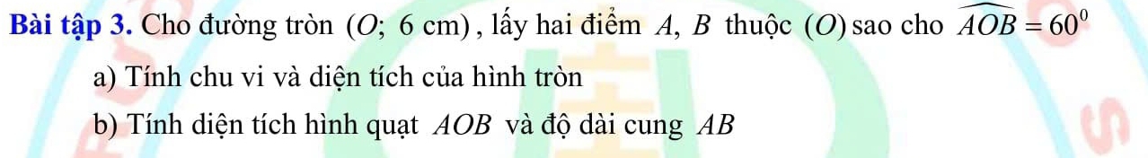 Bài tập 3. Cho đường tròn (O; 6 cm) , lấy hai điểm A, B thuộc (O) sao cho widehat AOB=60°
a) Tính chu vi và diện tích của hình tròn 
b) Tính diện tích hình quạt AOB và độ dài cung AB