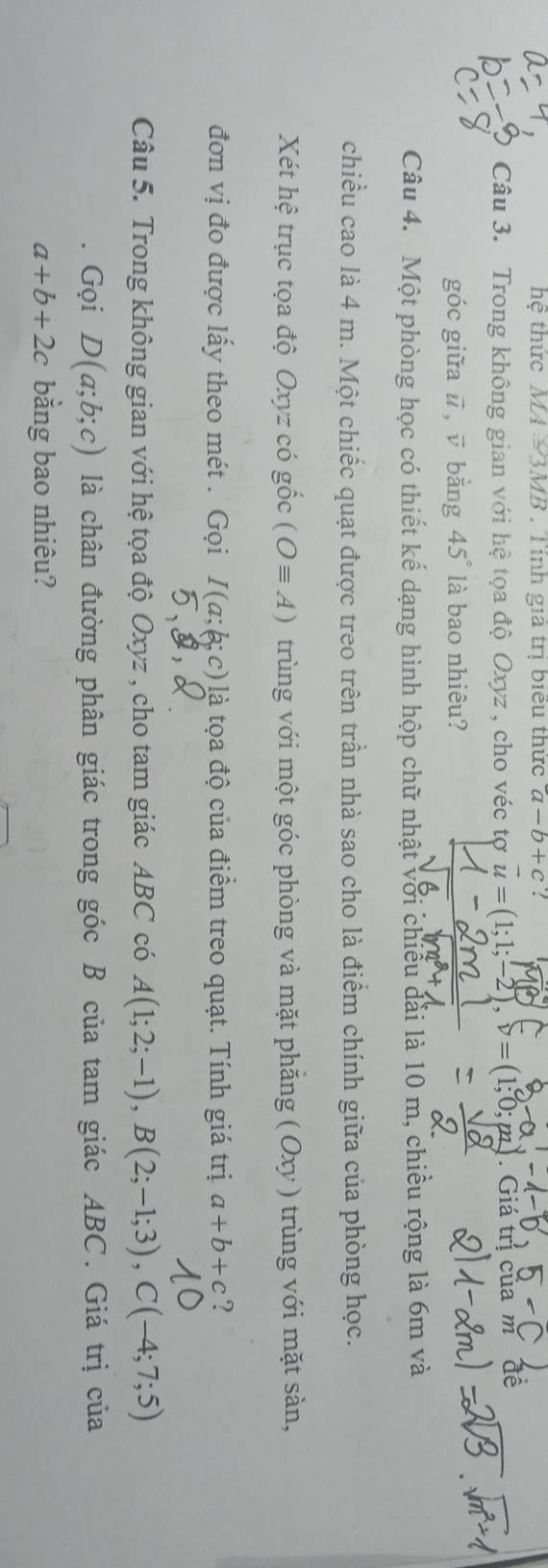 hệ thức M4 ½3MB. Tính gia trị biểu thức a-b+c! 
Câu 3. Trong không gian với hệ tọa độ Oxyz , cho véc tợ vector u=(1;1;-2), v=(1;0;pn) Giá trị của m đề 
góc giữa ū, ū bằng 45° là bao nhiêu? 
Câu 4. Một phòng học có thiết kế dạng hình hộp chữ nhật với chiều dài là 10 m, chiều rộng là 6m và 
chiều cao là 4 m. Một chiếc quạt được treo trên trần nhà sao cho là điểm chính giữa của phòng học. 
Xét hệ trục tọa độ Oxyz có gốc (Oequiv A) trùng với một góc phòng và mặt phăng ( Oxy ) trùng với mặt sàn, 
đơn vị đo được lấy theo mét . Gọi I(a;b;c) là tọa độ của điểm treo quạt. Tính giá trị a+b+c ? 
Câu 5. Trong không gian với hệ tọa độ Oxyz , cho tam giác ABC có A(1;2;-1), B(2;-1;3), C(-4;7;5)
Gọi D(a;b;c) là chân đường phân giác trong góc B của tam giác ABC. Giá trị của
a+b+2c bằng bao nhiêu?