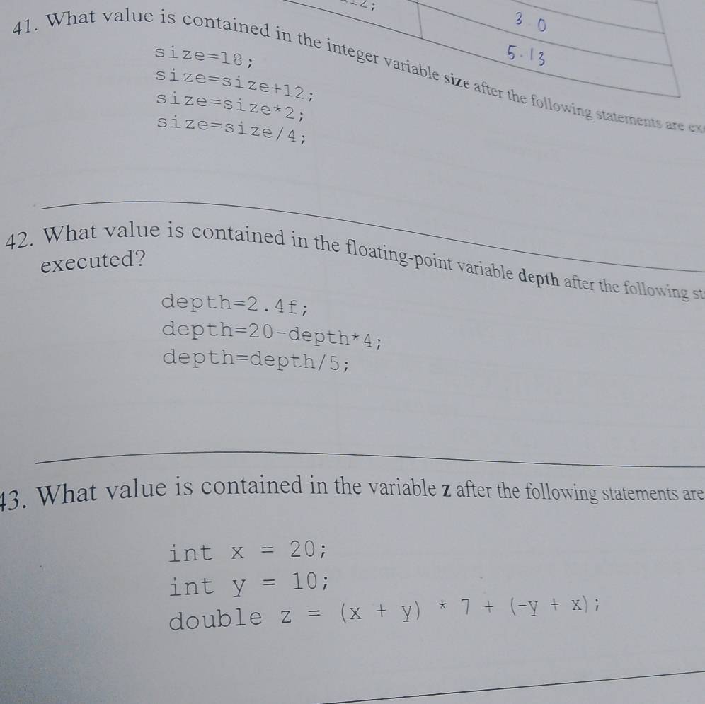 ∠;
41. What value is
si
ng statements are et
si
si ;
si ze=size/4 :
42. What value is contained in the floating-point variable depth after the following s executed?
depth=2.4f;
depth =20-depth*4;
dept - h=depth/5;
43. What value is contained in the variable z after the following statements are
int x=20;
int y=10;
double z=(x+y)*7+(-y+x);