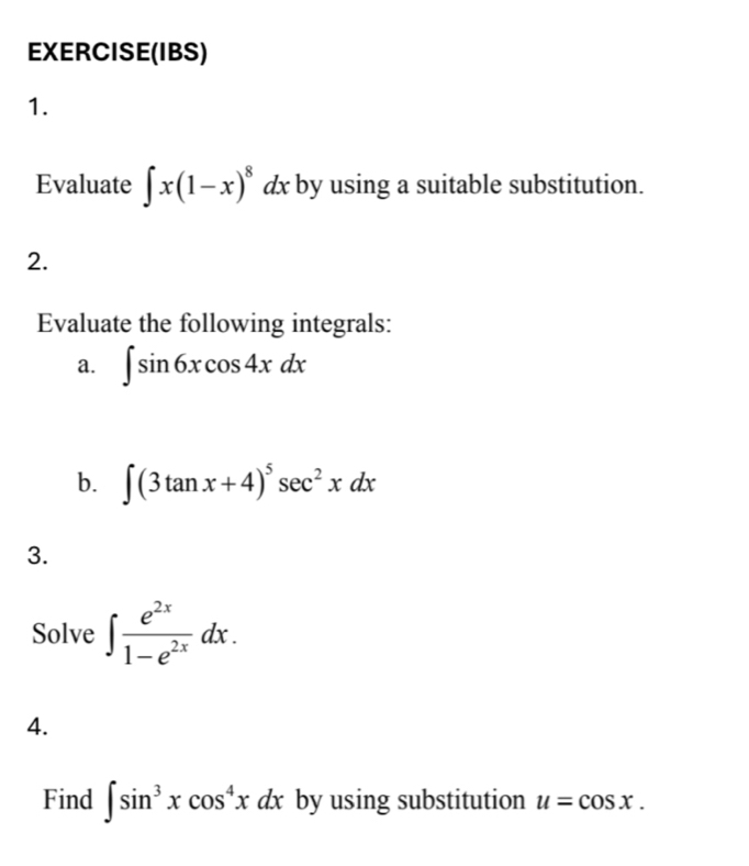 EXERCISE(IBS) 
1. 
Evaluate ∈t x(1-x)^8dx by using a suitable substitution. 
2. 
Evaluate the following integrals: 
a. ∈t sin 6xcos 4xdx
b. ∈t (3tan x+4)^5sec^2xdx
3. 
Solve ∈t  e^(2x)/1-e^(2x) dx. 
4. 
Find ∈t sin^3xcos^4xdx by using substitution u=cos x.