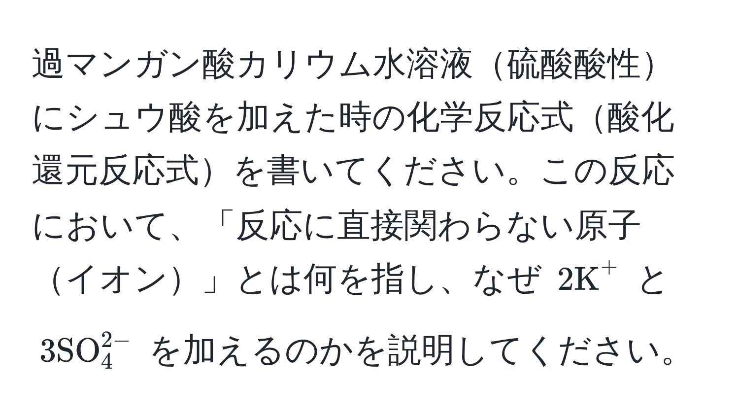 過マンガン酸カリウム水溶液硫酸酸性にシュウ酸を加えた時の化学反応式酸化還元反応式を書いてください。この反応において、「反応に直接関わらない原子イオン」とは何を指し、なぜ (2 K^((+) と (3 SO)_4^2-)) を加えるのかを説明してください。