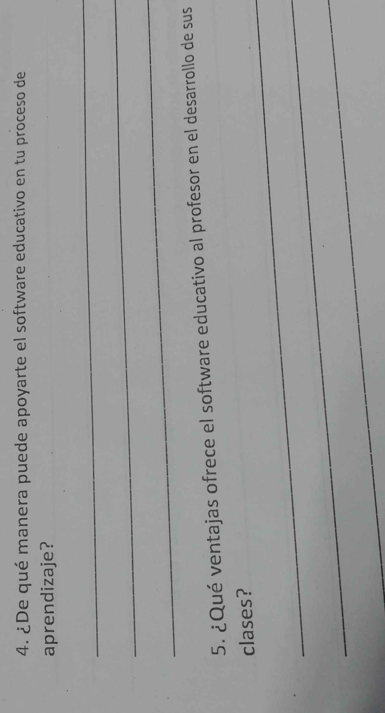 ¿De qué manera puede apoyarte el software educativo en tu proceso de 
aprendizaje? 
_ 
_ 
_ 
5. ¿Qué ventajas ofrece el software educativo al profesor en el desarrollo de sus 
_ 
clases? 
_ 
_
