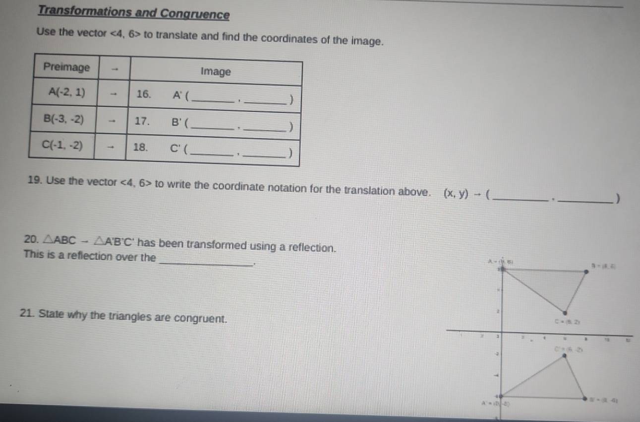 Transformations and Congruence
Use the vector <4,6> to translate and find the coordinates of the image.
19. Use the vector <4,6>to write the coordinate notation for the translation above. (x,y)to ( __)
`
20. △ ABC-△ A'B'C' has been transformed using a reflection.
_
This is a reflection over the
.
21. State why the triangles are congruent.