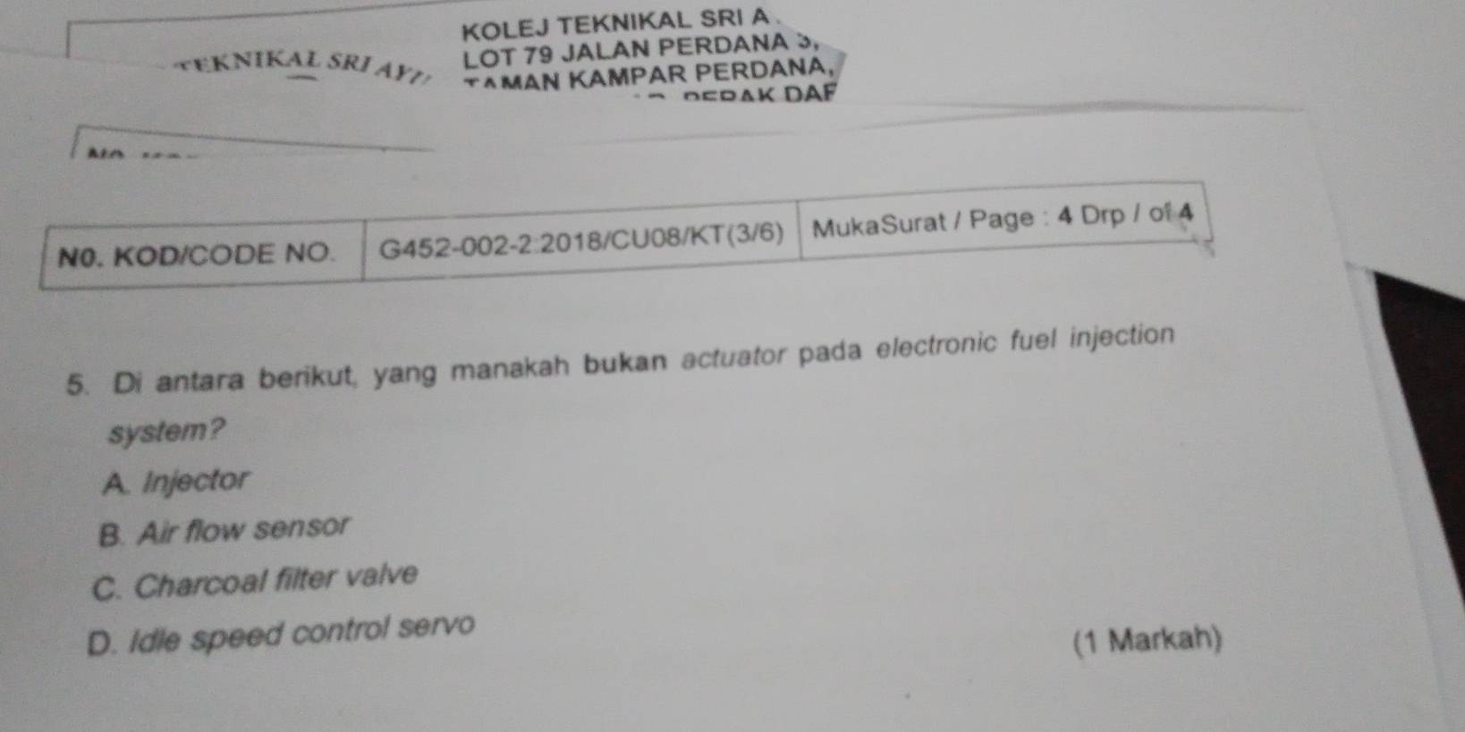 KOLEJ TEKNIKAL SRI A .
LOT 79 JALAN PERDANA »,
T^MAN KAMPAR PERDANA,
*DeraK DAF
N0. KOD/CODE NO. G452-002 -2:20 18/CU08/KT(3/6) MukaSurat / Page : 4 Drp / of 4
5. Di antara berikut, yang manakah bukan actuator pada electronic fuel injection
system?
A. Injector
B. Air flow sensor
C. Charcoal filter valve
D. Idle speed control servo
(1 Markah)