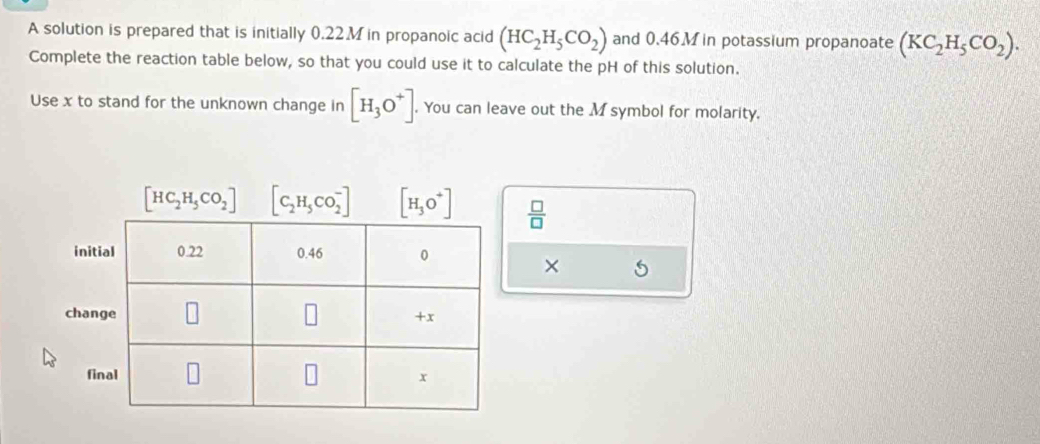 A solution is prepared that is initially 0.22.Min propanoic acid (HC_2H_5CO_2) and 0.46M in potassium propanoate (KC_2H_5CO_2).
Complete the reaction table below, so that you could use it to calculate the pH of this solution.
Use x to stand for the unknown change in [H_3O^+].. You can leave out the M symbol for molarity.
 □ /□  
×