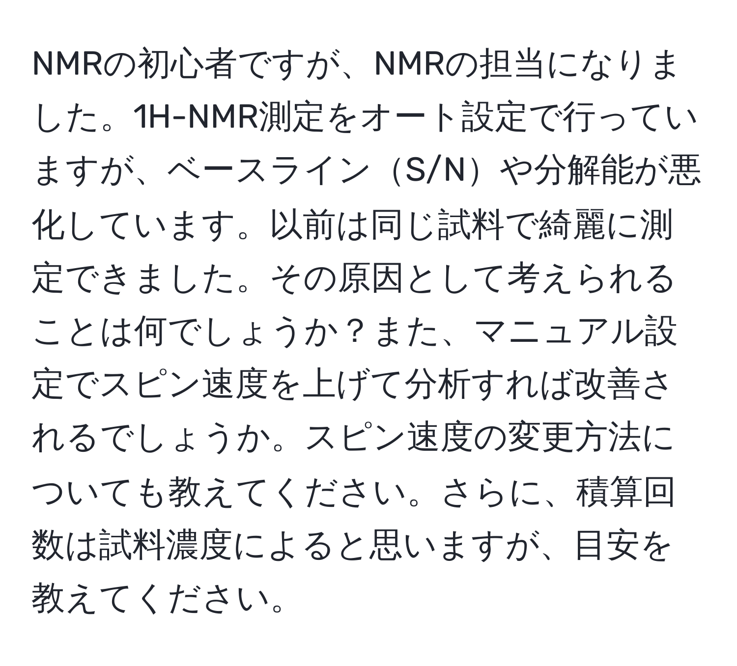 NMRの初心者ですが、NMRの担当になりました。1H-NMR測定をオート設定で行っていますが、ベースラインS/Nや分解能が悪化しています。以前は同じ試料で綺麗に測定できました。その原因として考えられることは何でしょうか？また、マニュアル設定でスピン速度を上げて分析すれば改善されるでしょうか。スピン速度の変更方法についても教えてください。さらに、積算回数は試料濃度によると思いますが、目安を教えてください。