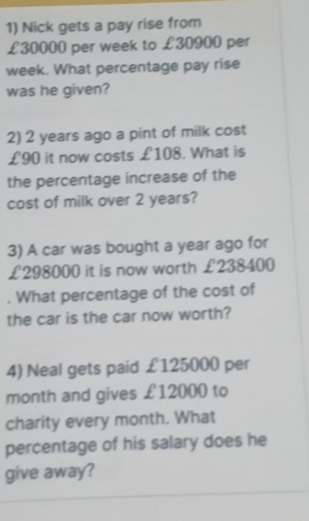 Nick gets a pay rise from
£30000 per week to £30900 per
week. What percentage pay rise 
was he given? 
2) 2 years ago a pint of milk cost
£90 it now costs £108. What is 
the percentage increase of the 
cost of milk over 2 years? 
3) A car was bought a year ago for
£298000 it is now worth £238400. What percentage of the cost of 
the car is the car now worth? 
4) Neal gets paid £125000 per 
month and gives £12000 to 
charity every month. What 
percentage of his salary does he 
give away?