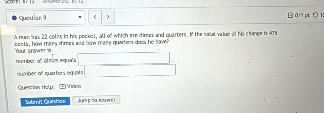 Score: 8712 Answered: 8712
Question 9 B 0/1 ptつ 1
A man has 22 coins in his pocket, all of which are dimes and quarters. If the total value of his change is 475
cents, how many dimes and how many quarters does he have?
Your answer is
number of dimes equals □
number of quarters equals _  
Question Help: Video
Submit Question Jump to Answer