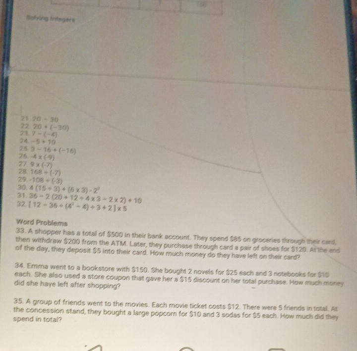 folving trngers 
21 20-30
22 20+(-30)
23 7-(-4)
24 -5+10
75 3-16+(-16)
26. -4* (-9)
27 9* (-7)
28. 168/ (-7)
29. -108/ (-3)
30. 
31. 4(15/ 3)+(6* 3)-2^3
36-2(20+12+4* 3-2* 2)+10
32. [12-36/ (4^2-4)/ 3+2]* 5
Word Problems 
33. A shopper has a total of $500 in their bank account. They spend $85 on groceries through their card, 
then withdraw $200 from the ATM. Later, they purchase through card a pair of shoes for $120. At the end 
of the day, they deposit $5 into their card. How much money do they have left on their card? 
34. Erma went to a bookstore with $150. She bought 2 novels for $25 each and 3 notebooks for $10
each. She also used a store coupon that gave her a $15 discount on her total purchase. How much money 
did she have left after shopping? 
35. A group of friends went to the movies. Each movie ticket costs $12. There were 5 friends in total. At 
the concession stand, they bought a large popcorn for $10 and 3 sodas for $5 each. How much did they 
spend in total?