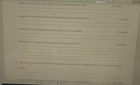 Explain why it is very important to plan your maintenance well (3 marks) 
_ 
_ 
_ 
5. Explain why you will need a hot work permit in some maintenance (3 marks) 
_ 
_ 
6. Explain why scheduling your mainitenance is very importan! (3 marks) 
_ 
_ 
7. What are the components of a work management system (4 marks) 
_ 
_ 
_ 
_ 
B. Explain why it is important to have a work procedure in every maintenance task to be performed. I 
marks) 
(3 
_ 
_ 
9. Give four things you should consider when planniog for a maintenance (4 marks) 
< < 2/5