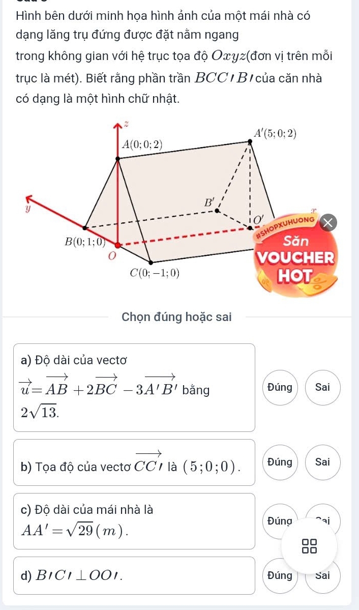 Hình bên dưới minh họa hình ảnh của một mái nhà có
dạng lăng trụ đứng được đặt nằm ngang
trong không gian với hệ trục tọa độ Oxyz(đơn vị trên mỗi
trục là mét). Biết rằng phần trần BCC  B  của căn nhà
có dạng là một hình chữ nhật.
Chọn đúng hoặc sai
a) Độ dài của vectơ
vector u=vector AB+2vector BC-3vector A'B' bằng
Đúng Sai
2sqrt(13).
b) Tọa độ của vectơ vector CCI là (5;0;0). Đúng Sai
c) Độ dài của mái nhà là
AA'=sqrt(29)(m).
Đúng `ai
d) BICI⊥ OOI. Đúng Sai