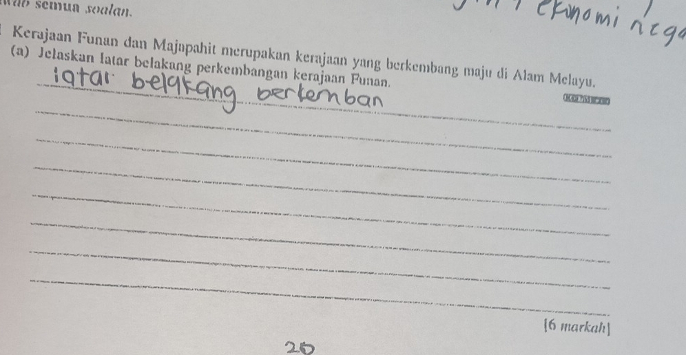 Wab semun soalan. 
_ 
Kerajaan Funan dan Majapahit merupakan kerajaan yang berkembang maju di Alam Melayu. 
_ 
(a) Jelaskan latar belakang perkembangan kerajaan Funan. su or had osn 
_ 
_ 
_ 
_ 
_ 
_ 
[6 markah]