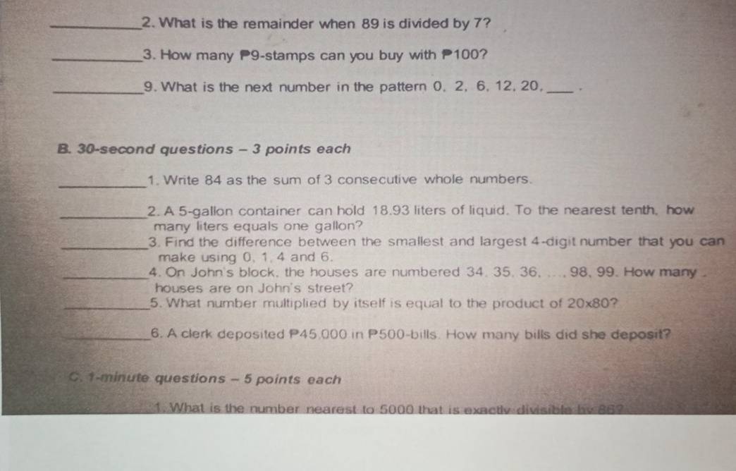 What is the remainder when 89 is divided by 7? 
_3. How many 9 -stamps can you buy with 100? 
_9. What is the next number in the pattern 0. 2, 6, 12, 20, _. 
B. 30 -second questions - 3 points each 
_ 
1. Write 84 as the sum of 3 consecutive whole numbers. 
_2. A 5-gallon container can hold 18.93 liters of liquid. To the nearest tenth, how 
many liters equals one gallon? 
_3. Find the difference between the smallest and largest 4 -digit number that you can 
make using 0, 1. 4 and 6. 
_4. On John's block, the houses are numbered 34. 35. 36, ..., 98, 99. How many. 
houses are on John's street? 
_5. What number multiplied by itself is equal to the product of 20* 80 ? 
_6. A clerk deposited P45,000 in P500 -bills. How many bills did she deposit? 
C. 1-minute questions - 5 points each 
1. What is the number nearest to 5000 that is exactly divisible by 86?