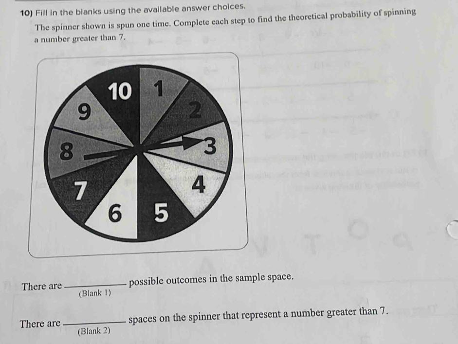 Fill in the blanks using the available answer choices. 
The spinner shown is spun one time. Complete each step to find the theoretical probability of spinning 
a number greater than 7. 
There are_ possible outcomes in the sample space. 
(Blank 1) 
There are_ spaces on the spinner that represent a number greater than 7. 
(Blank 2)